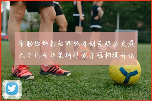 希勒称热刺若降级将创英超历史最大冷门或与莱斯特城夺冠相提并论