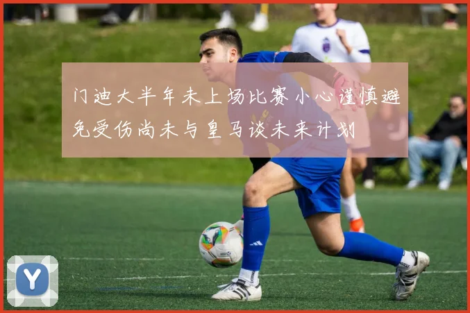 门迪大半年未上场比赛小心谨慎避免受伤尚未与皇马谈未来计划