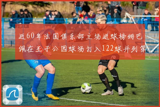 近60年法国俱乐部主场进球榜姆巴佩在王子公园球场打入122球并列第三