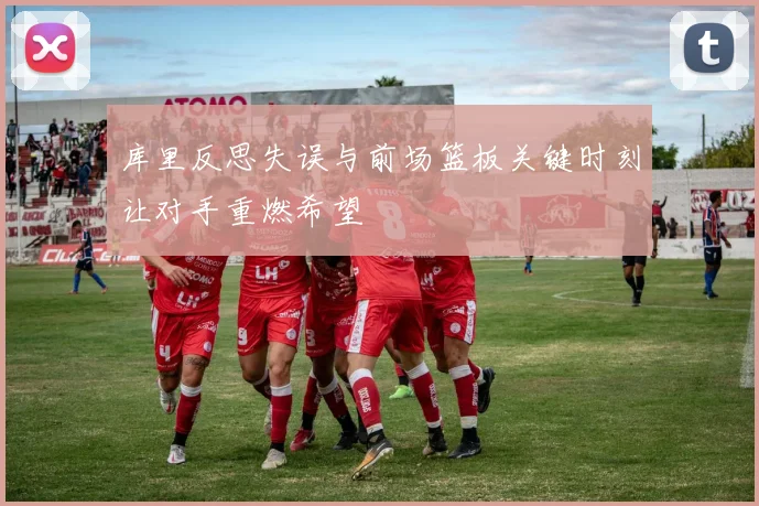 库里反思失误与前场篮板关键时刻让对手重燃希望