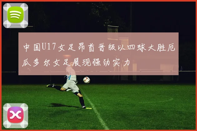 中国U17女足昂首晋级以四球大胜厄瓜多尔女足展现强劲实力