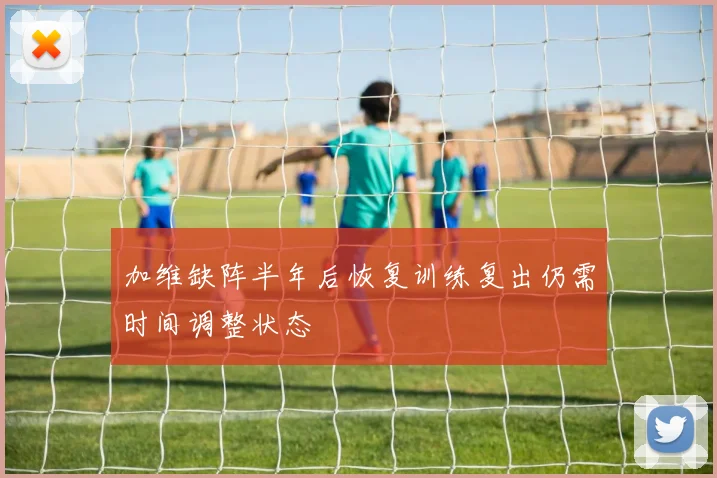 加维缺阵半年后恢复训练复出仍需时间调整状态