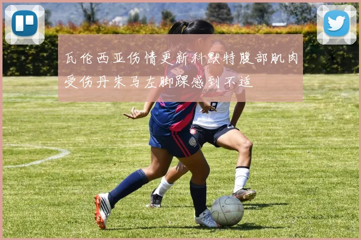 瓦伦西亚伤情更新科默特腹部肌肉受伤丹朱马左脚踝感到不适