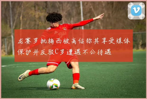 龙赛罗批梅西被高估称其享受媒体保护并反驳C罗遭遇不公待遇