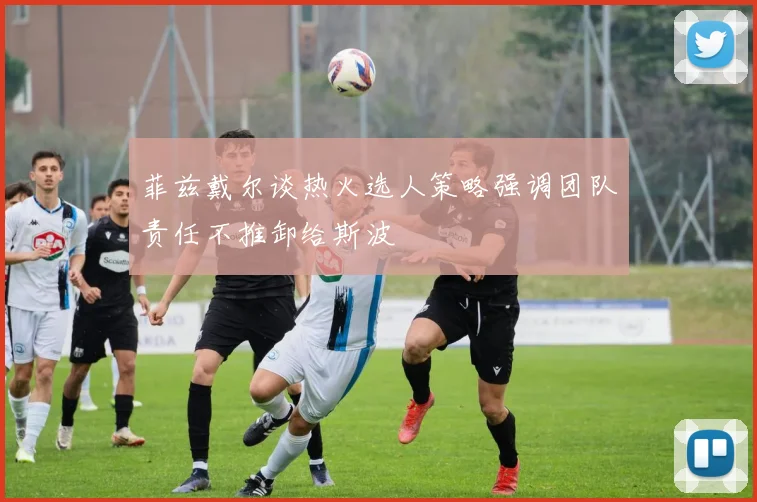 菲兹戴尔谈热火选人策略强调团队责任不推卸给斯波