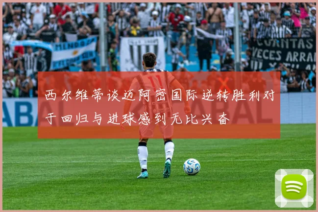 西尔维蒂谈迈阿密国际逆转胜利对于回归与进球感到无比兴奋