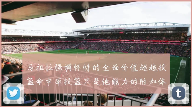 马祖拉强调怀特的全面价值超越投篮命中率投篮只是他能力的附加体现