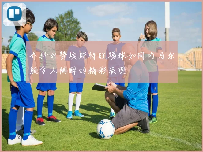 乔科尔赞埃斯特旺踢球如同内马尔般令人陶醉的精彩表现