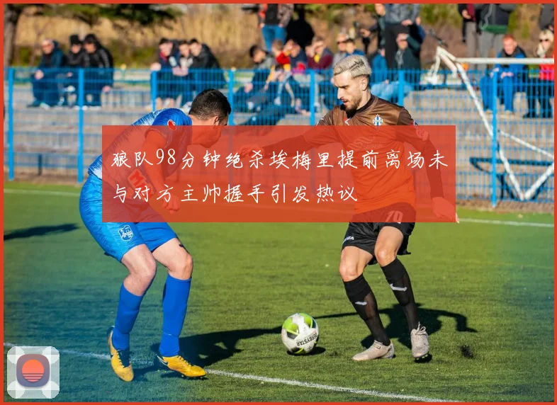 狼队98分钟绝杀埃梅里提前离场未与对方主帅握手引发热议