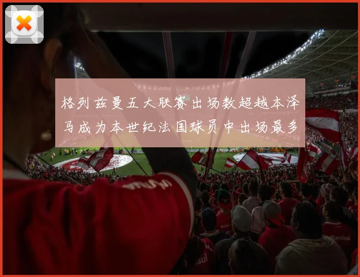 格列兹曼五大联赛出场数超越本泽马成为本世纪法国球员中出场最多者