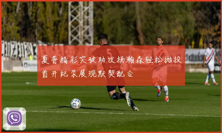 夏普精彩突破助攻杨瀚森轻松抛投首开纪录展现默契配合