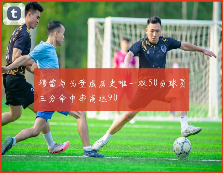 穆雷与戈登成历史唯一双50分球员三分命中率高达90