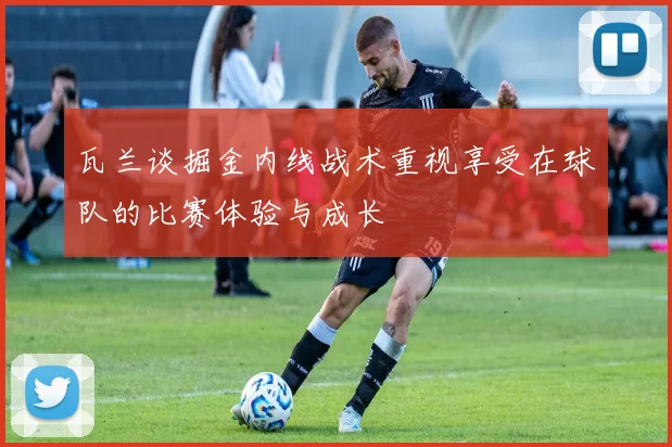 瓦兰谈掘金内线战术重视享受在球队的比赛体验与成长