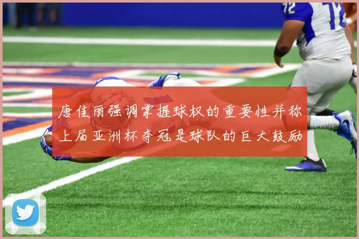 唐佳丽强调掌握球权的重要性并称上届亚洲杯夺冠是球队的巨大鼓励