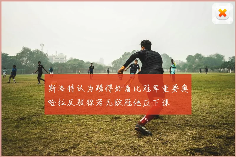 斯洛特认为踢得好看比冠军重要奥哈拉反驳称若无欧冠他应下课