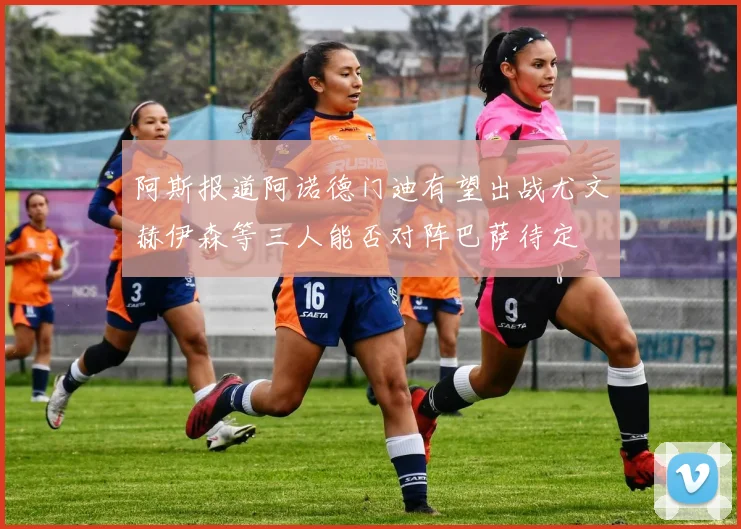 阿斯报道阿诺德门迪有望出战尤文赫伊森等三人能否对阵巴萨待定