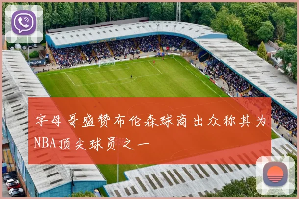 字母哥盛赞布伦森球商出众称其为NBA顶尖球员之一