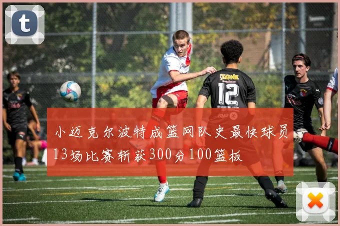 小迈克尔波特成篮网队史最快球员13场比赛斩获300分100篮板