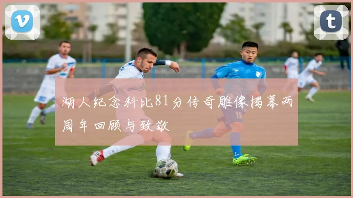 湖人纪念科比81分传奇雕像揭幕两周年回顾与致敬
