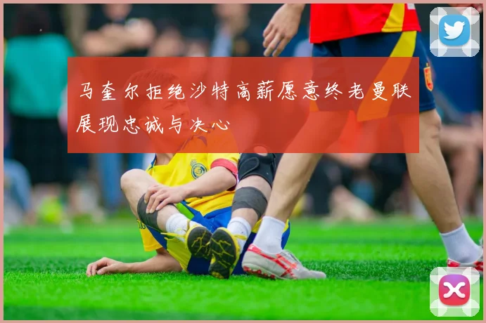 马奎尔拒绝沙特高薪愿意终老曼联展现忠诚与决心