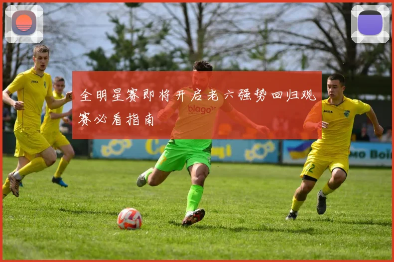 全明星赛即将开启老六强势回归观赛必看指南
