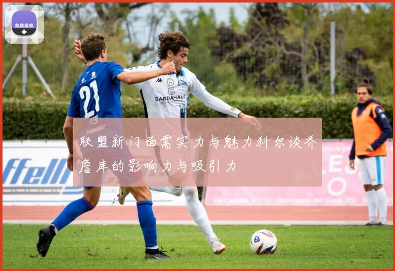 联盟新门面需实力与魅力科尔谈乔詹库的影响力与吸引力